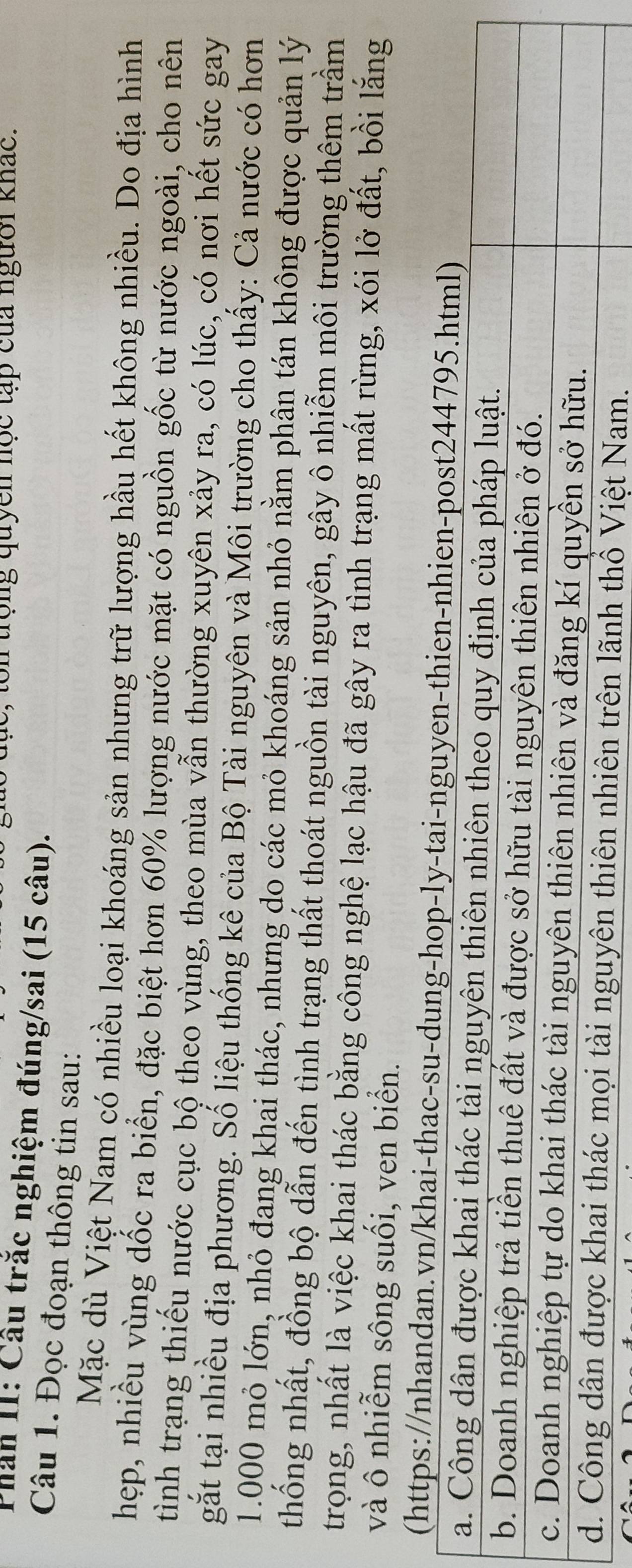 ton trọng quyền nọc tập của người khác. 
Phân II: Cầu trắc nghiệm đúng/sai (15 câu). 
Câu 1. Đọc đoạn thông tin sau: 
Mặc dù Việt Nam có nhiều loại khoáng sản nhưng trữ lượng hầu hết không nhiều. Do địa hình 
hẹp, nhiều vùng dốc ra biển, đặc biệt hơn 60% lượng nước mặt có nguồn gốc từ nước ngoài, cho nên 
tình trạng thiếu nước cục bộ theo vùng, theo mùa vẫn thường xuyên xảy ra, có lúc, có nơi hết sức gay 
gắt tại nhiều địa phương. Số liệu thống kê của Bộ Tài nguyên và Môi trường cho thấy: Cả nước có hơn
1.000 mỏ lớn, nhỏ đang khai thác, nhưng do các mỏ khoáng sản nhỏ nằm phân tán không được quản lý 
thống nhất, đồng bộ dẫn đến tình trạng thất thoát nguồn tài nguyên, gây ô nhiễm môi trường thêm trầm 
trong, nhất là việc khai thác bằng công nghệ lạc hậu đã gây ra tình trạng mất rừng, xói lở đất, bồi lắng 
và ô nhiễm sông suối, ven biển. 
(https://nhandan.vn/khai-thac-su-dung-hop-ly-tai-nguye