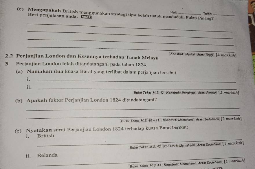 Hark Tarikh 
(c) Mengapakah British menggunakan strategi tipu helah untuk menduduki Pulau Pinang?_ 
Beri penjelasan anda. tr 
_ 
_ 
_ 
_ 
Konstruk: Menilai Aras: Tinggi [4 markah] 
2. 2 Perjanjian London dan Kesannya terhadap Tanah Melayu 
3 Perjanjian London telah ditandatangani pada tahun 1824. 
(a) Namakan dua kuasa Barat yang terlibat dalam perjanjian tersebut. 
i. 
_ 
ii._ 
Buku Teks: M.S. 42 Konstruk: Mengingat Aras: Rendan [2 markah] 
(b) Apakah faktor Perjanjian London 1824 ditandatangani? 
_ 
_ 
Buku Teks: M.S. 40 - 41 Konstruk: Memahami Aras: Sedemana [2 markah] 
(c) Nyatakan surat Perjanjian London 1824 terhadap kuasa Barat berikut: 
_ 
i. British 
Buku Teks: M.S. 43 Konstruk: Memahami Aras: Sedemana [I markah] 
ii. Belanda 
Buku Teks: M.S. 43 Konstruk: Memahami Aras: Sedemana [1 markah]