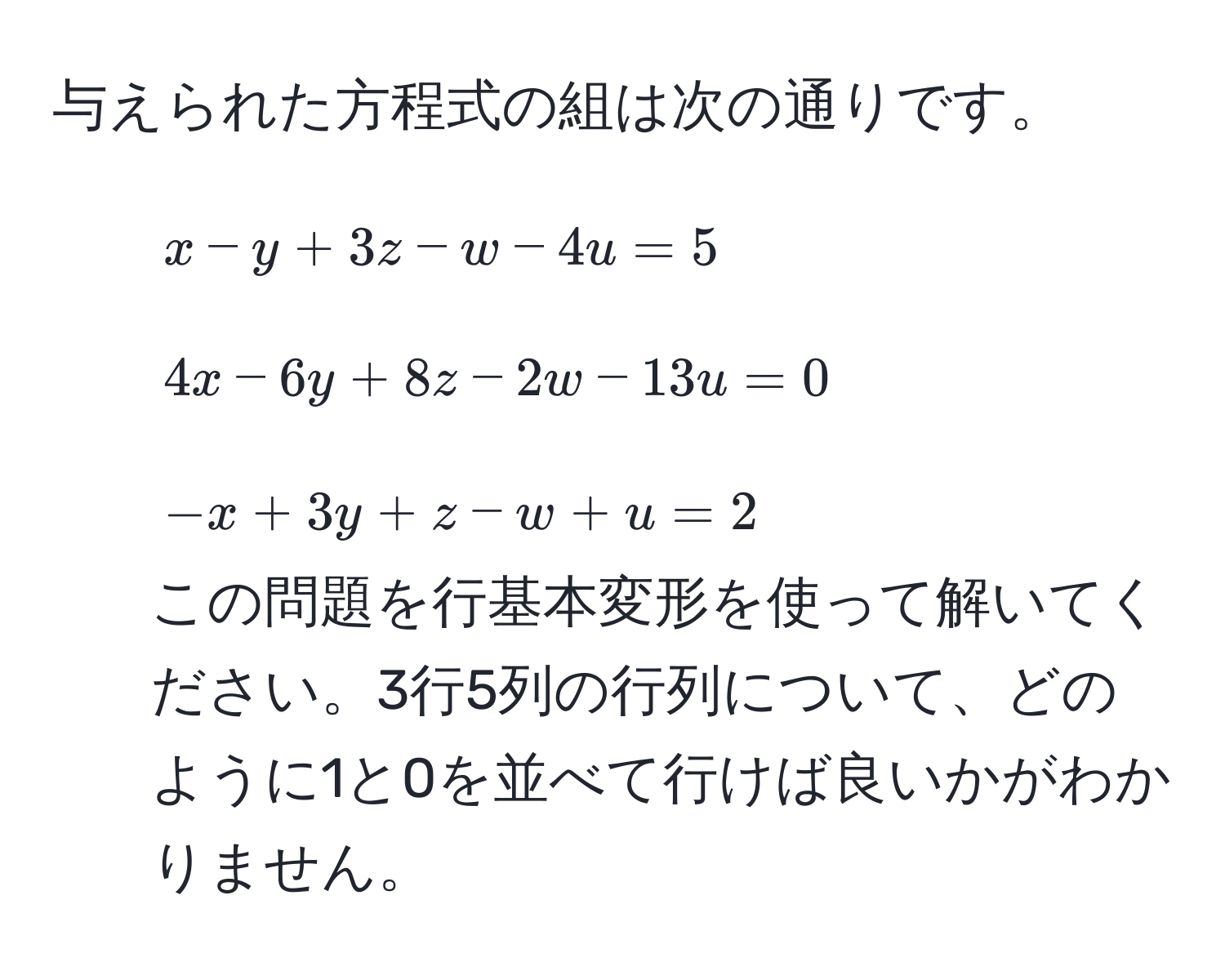 与えられた方程式の組は次の通りです。  
1. ( x - y + 3z - w - 4u = 5 )  
2. ( 4x - 6y + 8z - 2w - 13u = 0 )  
3. ( -x + 3y + z - w + u = 2 )  
この問題を行基本変形を使って解いてください。3行5列の行列について、どのように1と0を並べて行けば良いかがわかりません。