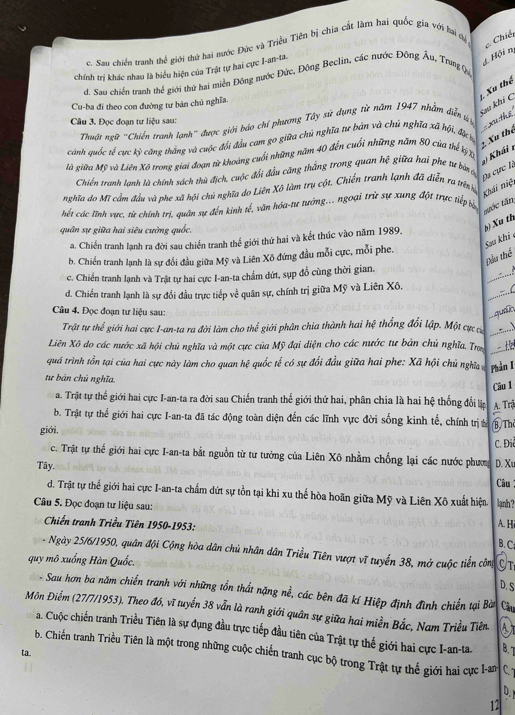 Chiết
c. Sau chiến tranh thế giới thứ hai nước Đức và Triều Tiên bị chia cắt làm hai quốc gia với hai chế
chính trị khác nhau là biểu hiện của Trật tự hai cực I-an-ta.
1 Hội nị
d. Sau chiến tranh thế giới thứ hai miền Đông nước Đức, Đông Beclin, các nước Đông Âu, Trung Qu
Sau khi C 1, Xu thể
Cu-ba đi theo con đường tư bản chủ nghĩa.
Câu 3. Đọc đoạn tư liệu sau:
Thuật ngữ “Chiến tranh lạnh” được giới báo chí phương Tây sử dụng từ năm 1947 nhằm diễn tả bị  xu:thể
2. Xu thể
cảnh quốc tế cực kỳ căng thắng và cuộc đối đầu cam go giữa chủ nghĩa tư bản và chủ nghĩa xã hội, đặc bự
) Khái 
là giữa Mỹ và Liên Xô trong giai đoạn từ khoảng cuối những năm 40 đến cuối những năm 80 của thế kỷ x
Đa cực là
Chiến tranh lạnh là chính sách thù địch, cuộc đối đầu căng thắng trong quan hệ giữa hai phe tư bản 
nghĩa do Mĩ cầm đầu và phe xã hội chủ nghĩa do Liên Xô làm trụ cột. Chiến tranh lạnh đã diễn ra trên hệ
Khái niệi
hết các lĩnh vực, từ chính trị, quân sự đến kinh tế, văn hóa-tự tưởng... ngoại trừ sự xung đột trực tiếp bả
tước tăn
quân sự giữa hai siêu cường quốc.
b) Xu th
Sau khi
a. Chiến tranh lạnh ra đời sau chiến tranh thế giới thứ hai và kết thúc vào năm 1989.
Đầu thế
b. Chiến tranh lạnh là sự đối đầu giữa Mỹ và Liên Xô đứng đầu mỗi cực, mỗi phe.
c. Chiến tranh lạnh và Trật tự hai cực I-an-ta chấm dứt, sụp đổ cùng thời gian.
,....!
d. Chiến tranh lạnh là sự đối đầu trực tiếp về quân sự, chính trị giữa Mỹ và Liên Xô.
.:...(
Câu 4. Đọc đoạn tư liệu sau:  qua n
Trật tự thế giới hai cực I-an-ta ra đời làm cho thế giới phân chia thành hai hệ thống đối lập. Một cực của ....、
Liên Xô do các nước xã hội chủ nghĩa và một cực của Mỹ đại diện cho các nước tư bản chủ nghĩa. Trom    
quá trình tồn tại của hai cực này làm cho quan hệ quốc tế có sự đối đầu giữa hai phe: Xã hội chủ nghĩ vịà Phần I
tư bản chủ nghĩa.
Câu 1
a. Trật tự thế giới hai cực I-an-ta ra đời sau Chiến tranh thế giới thứ hai, phân chia là hai hệ thống đối lập A. Trậ
b. Trật tự thế giới hai cực I-an-ta đã tác động toàn diện đến các lĩnh vực đời sống kinh tế, chính trị thể B The
giới.
C. Điể
c. Trật tự thế giới hai cực I-an-ta bắt nguồn từ tư tưởng của Liên Xô nhằm chống lại các nước phương D. Xu
Tây.
Câu 1
d. Trật tự thế giới hai cực I-an-ta chấm dứt sự tồn tại khi xu thế hòa hoãn giữa Mỹ và Liên Xô xuất hiện.
Câu 5. Đọc đoạn tư liệu sau: lạnh?
Chiến tranh Triều Tiên 1950-1953:
A. Hi
B. C
- Ngày 25/6/1950, quân đội Cộng hòa dân chủ nhân dân Triều Tiên vượt vĩ tuyến 38, mở cuộc tiến công OT
quy mô xuống Hàn Quốc.
D. S
- Sau hơn ba năm chiến tranh với những tồn thất nặng nề, các bên đã kí Hiệp định đình chiến tại Bài Câu
Môn Điếm (27/7/1953). Theo đó, vĩ tuyến 38 vẫn là ranh giới quân sự giữa hai miền Bắc, Nam Triều Tiên A
a. Cuộc chiến tranh Triều Tiên là sự đụng đầu trực tiếp đầu tiên của Trật tự thế giới hai cực I-an-ta. B. T
b. Chiến tranh Triều Tiên là một trong những cuộc chiến tranh cục bộ trong Trật tự thế giới hai cực I-an- C.
ta.
D. 1
12