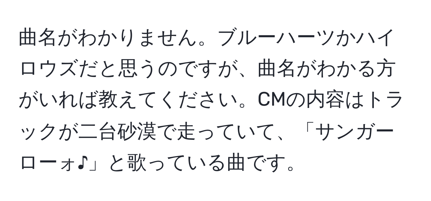 曲名がわかりません。ブルーハーツかハイロウズだと思うのですが、曲名がわかる方がいれば教えてください。CMの内容はトラックが二台砂漠で走っていて、「サンガーローォ♪」と歌っている曲です。