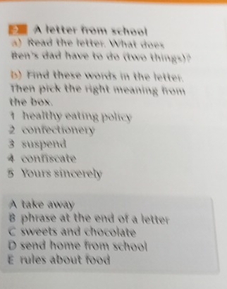 A letter from school 
a) Read the letter. What does 
Ben's dad have to do (two things)? 
b) Find these words in the letter. 
Then pick the right meaning from 
the box. 
1 healthy eating policy 
2 confectionery 
3 suspend 
4 confiscate 
5 Yours sincerely 
A take away 
B phrase at the end of a letter 
C sweets and chocolate 
D send home from school 
E rules about food