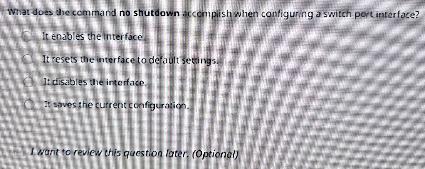 What does the command no shutdown accomplish when configuring a switch port interface?
It enables the interface.
It resets the interface to default settings.
It disables the interface.
It saves the current configuration.
I want to review this question later. (Optional)