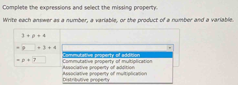 Complete the expressions and select the missing property.
Write each answer as a number, a variable, or the product of a number and a variable.
3+p+4
=□ +3+4
Commutative property of addition
=p+7 □  Commutative property of multiplication
Associative property of addition
Associative property of multiplication
Distributive property