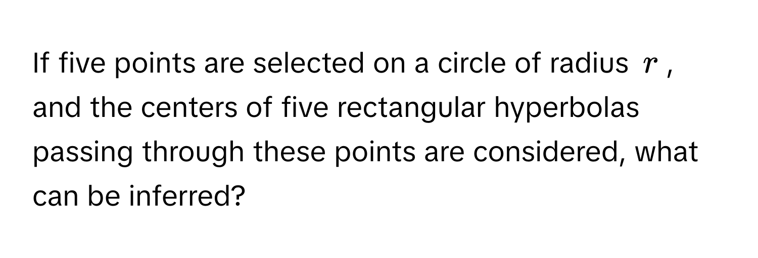 If five points are selected on a circle of radius $r$, and the centers of five rectangular hyperbolas passing through these points are considered, what can be inferred?