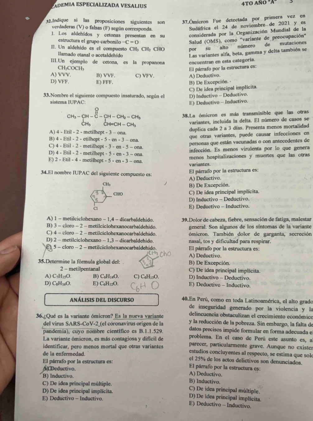 AD E M IA ESPÉCIÁLIZADA VESALI
4TO AÑO “A”
32.Indique si las proposiciones siguientes son 37.Ómicron Fue detectada por primera vez en
verdaderas (V) o falsas (F) según corresponda.
Sudáfrica el 24 de noviembre de 2021 y es
I. Los aldehídos y cetonas presentan en su considerada por la Organización Mundial de la
estructura el grupo carbonilo -C=0
Salud (OMS), como "variante de preocupación"
II. Un aldehído es el compuesto CH CH_2 CHO por su alto número de mutaciones
llamado etanal o acetaldehído
Las variantes alfa, beta, gamma y delta también se
III.Un ejemplo de cetona, es la propanona encuentran en esta categoría.
CH_3COCH_3
El párrafo por la estructura es:
A) VVV. B) VVF. C) VFV.
A) Deductivo.
D) VFF. E) FFF. B) De Excepción.
C) De idea principal implícita.
33.Nombre el siguiente compuesto insaturado, según el D) Inductivo - Deductivo.
sistema IUPAC:
E) Deductivo - Inductivo.
CH_3-CH-C-CH-CH_2-CH_3 38.La ómicron es más transmisible que las otras
variantes, incluida la delta. El número de casos se
A) 4 - Etil - 2 - metilhept - 3 - ona. duplica cada 2 a 3 días. Presenta menos mortalidad
B) 4 - Etil - 2 - etilhept - 5-en-3-ona. que otras variantes, puede causar infecciones en
C) 4 - Etil - 2 - metilhept -3-en-5-ona. personas que están vacunadas o con antecedentes de
D) 4 - Etil - 2 - metilhept - -5-en-3-ona. infección. Es menos virulenta por lo que genera
E) 2 - Etil - 4 - metilhept -5-en-3-ona. menos hospitalizaciones y muertes que las otras
variantes.
34.El nombre IUPAC del siguiente compuesto es: El párrafo por la estructura es:
A) Deductivo.
CH₃ B) De Excepción.
CHO C) De idea principal implícita.
D) Inductivo - Deductivo.
E) Deductivo - Inductivo.
A) 1 - metilciclohexano - 1,4 - dicarbaldehido.  39.Dolor de cabeza, fiebre, sensación de fatiga, malestar
B) 3 - cloro - 2 - metilciclohexanocarbaldehido. general. Son algunos de los síntomas de la variante
C) 4 - cloro - 2 - metilciclohexanocarbaldehido. ómicron. También dolor de garganta, secreción
D) 2 - metilciclohexano - 1,3 - dicarbaldehido. nasal, tos y dificultad para respirar.
E) 5 - cloro - 2 - metilciclohexanocarbaldehido. El párrafo por la estructura es:
A) Deductivo.
35.Determine la fórmula global del:. B) De Excepción.
2 - metilpentanal C) De idea principal implícita.
A) C_7H_15O. B) C_6H_14O. C) C₆H13O. D) Inductivo - Deductivo.
D) C_8H_16O. E) C_6H_12O. E) Deductivo - Inductivo.
ANÁLISIS DEL DISCURSO
40.En Perú, como en toda Latinoamérica, el alto grado
de inseguridad generado por la violencia y la
36.¿Qué es la variante ómicron? Es la nueva variante delincuencia obstaculizan el crecimiento económico
del virus SARS-CoV-2_(el córonavirus origen de la y la reducción de la pobreza. Sin embargo, la falta de
pandemia), cuyo nombre científico es B.1.1.529. datos precisos impide formular en forma adecuada e
problema. En el caso de Perú este asunto es, a
La variante ómicron, es más contagiosa y difícil de parecer, particularmente grave. Aunque no exister
identificar, pero menos mortal que otras variantes estudios concluyentes al respecto, se estima que solo
de la enfermedad. el 25% de los actos delictivos son denunciados.
El párrafo por la estructura es: El párrafo por la estructura es:
A Deductivo. A) Deductivo.
B) Inductivo. B) Inductivo.
C) De idea principal múltiple. C) De idea principal múltiple.
D) De idea principal implícita. D) De idea principal implícita.
E) Deductivo - Inductivo. E) Deductivo - Inductivo.