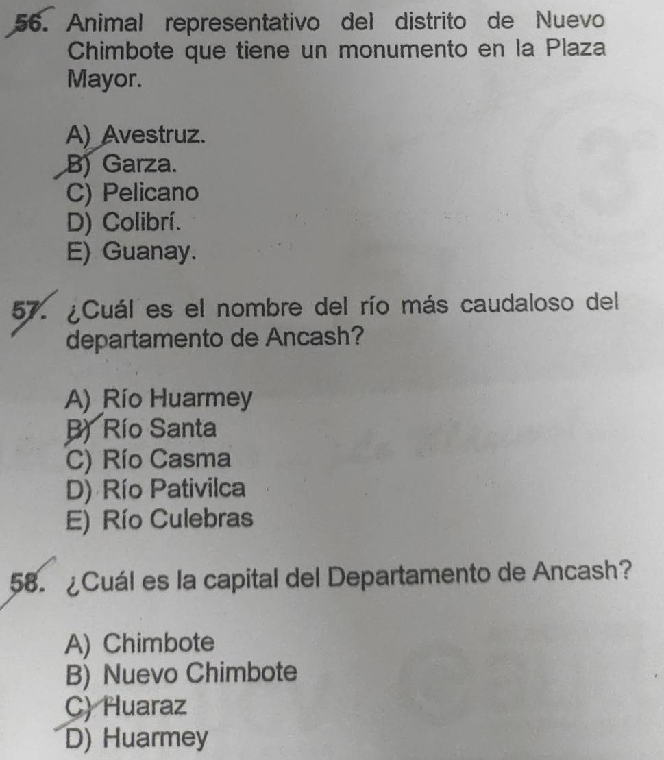 Animal representativo del distrito de Nuevo
Chimbote que tiene un monumento en la Plaza
Mayor.
A) Avestruz.
B) Garza.
C) Pelicano
D) Colibrí.
E) Guanay.
57. ¿Cuál es el nombre del río más caudaloso del
departamento de Ancash?
A) Río Huarmey
B) Río Santa
C) Río Casma
D) Río Pativilca
E) Río Culebras
58. ¿Cuál es la capital del Departamento de Ancash?
A) Chimbote
B) Nuevo Chimbote
C) Huaraz
D) Huarmey