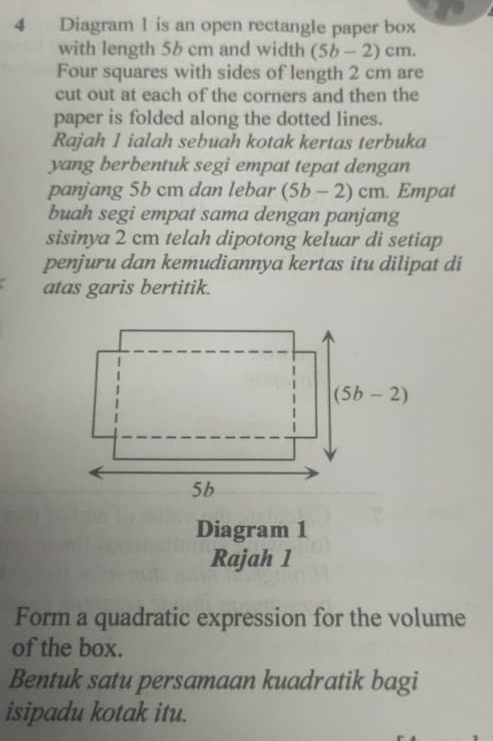 Diagram 1 is an open rectangle paper box
with length 5b cm and width (5b-2)cm.
Four squares with sides of length 2 cm are
cut out at each of the corners and then the
paper is folded along the dotted lines.
Rajah 1 ialah sebuah kotak kertas terbuka
yang berbentuk segi empat tepat dengan
panjang 5b cm dan lebar (5b-2)cm. Empat
buah segi empat sama dengan panjang
sisinya 2 cm telah dipotong keluar di setiap
penjuru dan kemudiannya kertas itu dilipat di
atas garis bertitik.
Diagram 1
Rajah 1
Form a quadratic expression for the volume
of the box.
Bentuk satu persamaan kuadratik bagi
isipadu kotak itu.