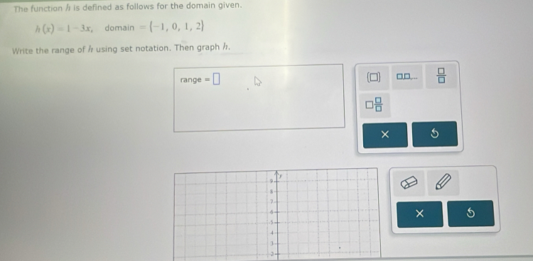 The function / is defined as follows for the domain given.
h(x)=1-3x domain = -1,0,1,2
Write the range of h using set notation. Then graph h.
range =□ □ □ □ ,...  □ /□  
 □ /□  
×
×