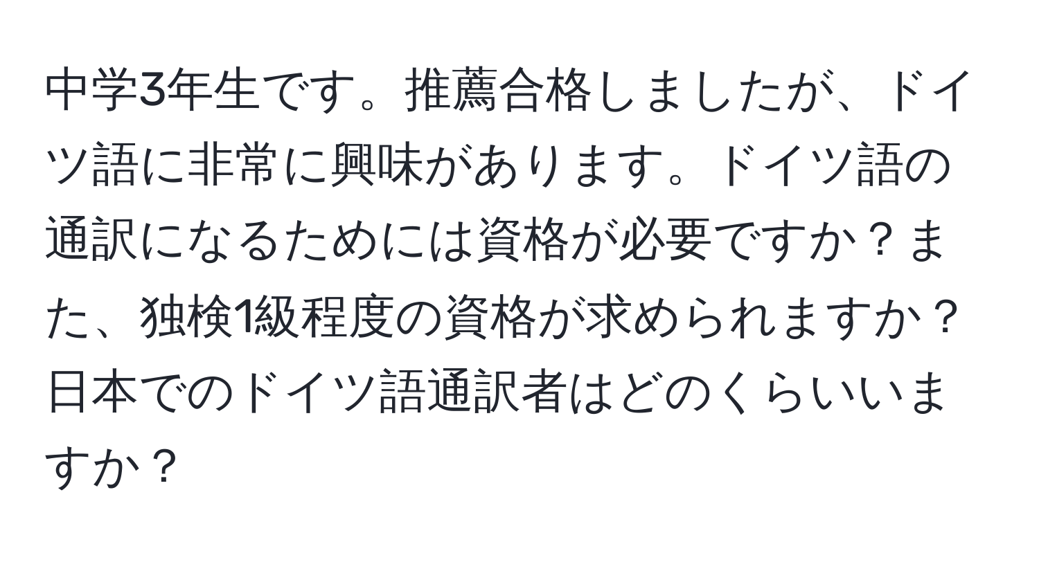 中学3年生です。推薦合格しましたが、ドイツ語に非常に興味があります。ドイツ語の通訳になるためには資格が必要ですか？また、独検1級程度の資格が求められますか？日本でのドイツ語通訳者はどのくらいいますか？