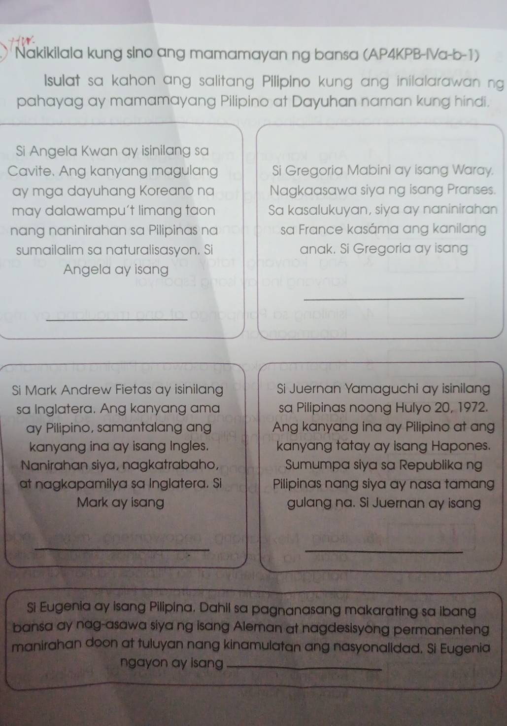 Nakikilala kung sino ang mamamayan ng bansa (AP4KPB-IVa-b-1) 
Isulat sa kahon ang salitang Pilipino kung ang inilalarawan ng 
pahayag ay mamamayang Pilipino at Dayuhan naman kung hindi. 
Si Angela Kwan ay isinilang sa 
Cavite. Ang kanyang magulang Si Gregoria Mabini ay isang Waray. 
ay mga dayuhang Koreano na Nagkaasawa siya ng isang Pranses. 
may dalawampu’t limang taon Sa kasalukuyan, siya ay naninirahan 
nang naninirahan sa Pilipinas na sa France kasáma ang kanilang 
sumailalim sa naturalisasyon. Si anak. Si Gregoria ay isang 
Angela ay isang 
_ 
_ 
Si Mark Andrew Fietas ay isinilang Si Juernan Yamaguchi ay isinilan 
sa Inglatera. Ang kanyang ama sa Pilipinas noong Hulyo 20, 1972. 
ay Pilipino, samantalang ang Ang kanyang ina ay Pilipino at ang 
kanyang ina ay isang Ingles. kanyang tatay ay isang Hapones. 
Nanirahan siya, nagkatrabaho, Sumumpa siya sa Republika ng 
at nagkapamilya sa Inglatera. Si Pilipinas nang siya ay nasa tamang 
Mark ay isang gulang na. Si Juernan ay isang 
_ 
_ 
Si Eugenia ay isang Pilipina. Dahil sa pagnanasang makarating sa ibang 
bansa ay nag-asawa siya ng isang Aleman at nagdesisyong permanenteng 
manirahan doon at tuluyan nang kinamulatan ang nasyonalidad. Si Eugenia 
ngayon ay isang_