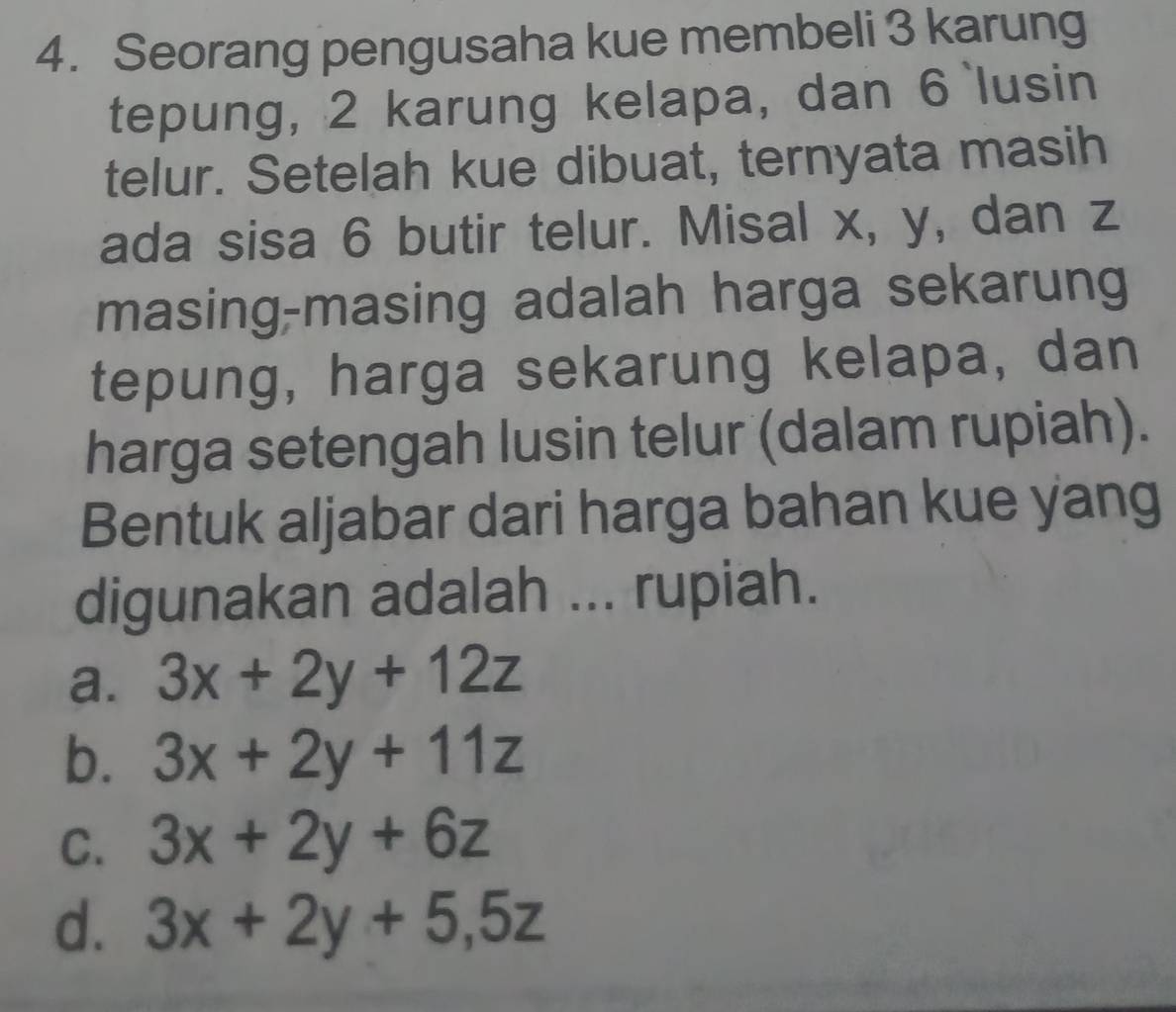 Seorang pengusaha kue membeli 3 karung
tepung, 2 karung kelapa, dan 6 `lusin
telur. Setelah kue dibuat, ternyata masih
ada sisa 6 butir telur. Misal x, y, dan z
masing-masing adalah harga sekarung
tepung, harga sekarung kelapa, dan
harga setengah lusin telur (dalam rupiah).
Bentuk aljabar dari harga bahan kue yang
digunakan adalah ... rupiah.
a. 3x+2y+12z
b. 3x+2y+11z
C. 3x+2y+6z
d. 3x+2y+5, 5z