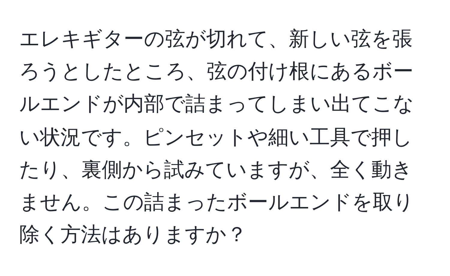 エレキギターの弦が切れて、新しい弦を張ろうとしたところ、弦の付け根にあるボールエンドが内部で詰まってしまい出てこない状況です。ピンセットや細い工具で押したり、裏側から試みていますが、全く動きません。この詰まったボールエンドを取り除く方法はありますか？