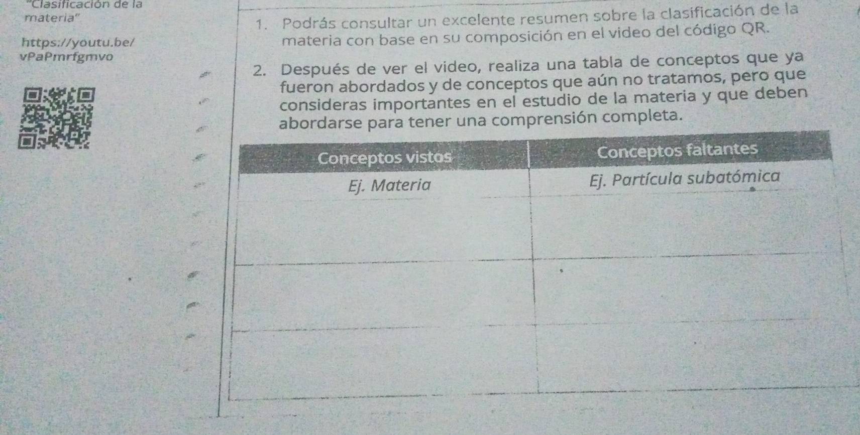 'Clasificación de la 
materia'' 
1. Podrás consultar un excelente resumen sobre la clasificación de la 
https://youtu.be/ materia con base en su composición en el video del código QR. 
vPaPmrfgmvo 
2. Después de ver el video, realiza una tabla de conceptos que ya 
fueron abordados y de conceptos que aún no tratamos, pero que 
consideras importantes en el estudio de la materia y que deben 
ab tener una comprensión completa.