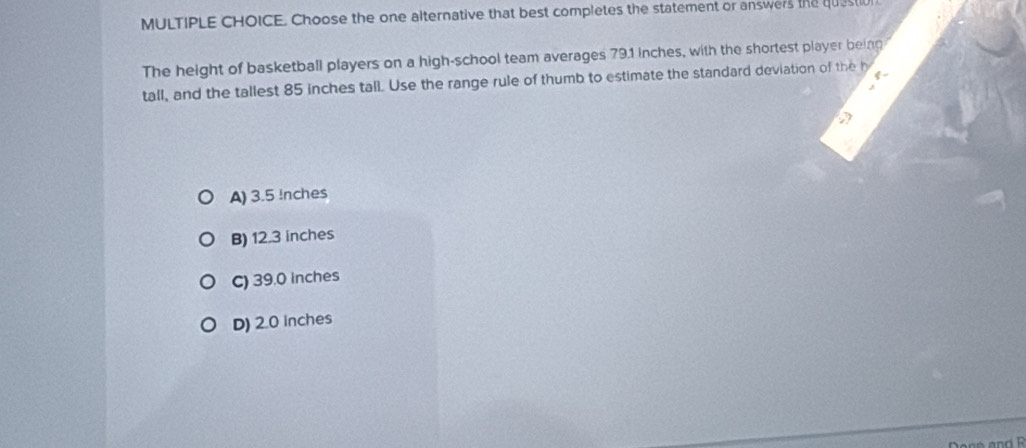 Choose the one alternative that best completes the statement or answers the quest
The height of basketball players on a high-school team averages 79.1 inches, with the shortest player being
tall, and the tallest 85 inches tall. Use the range rule of thumb to estimate the standard deviation of the h
A) 3.5 Inches
B) 12.3 inches
C) 39.0 inches
D) 2.0 inches