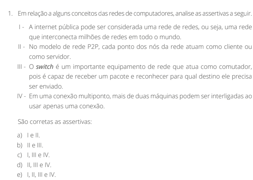 Em relação a alguns conceitos das redes de computadores, analise as assertivas a seguir.
l - A internet pública pode ser considerada uma rede de redes, ou seja, uma rede
que interconecta milhões de redes em todo o mundo.
II - No modelo de rede P2P, cada ponto dos nós da rede atuam como cliente ou
como servidor.
III - O switch é um importante equipamento de rede que atua como comutador,
pois é capaz de receber um pacote e reconhecer para qual destino ele precisa
ser enviado.
IV - Em uma conexão multiponto, mais de duas máquinas podem ser interligadas ao
usar apenas uma conexão.
São corretas as assertivas:
a) I e II.
b) ⅡeⅢII.
c) I, III e IV.
d) II, IIIe IV.
e) I, II, II e IV.