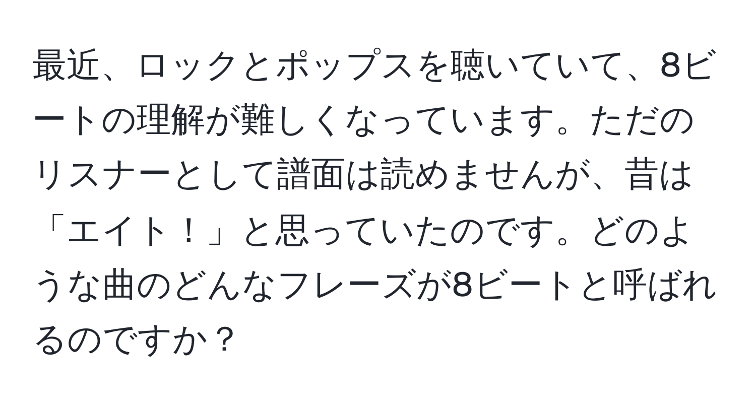 最近、ロックとポップスを聴いていて、8ビートの理解が難しくなっています。ただのリスナーとして譜面は読めませんが、昔は「エイト！」と思っていたのです。どのような曲のどんなフレーズが8ビートと呼ばれるのですか？