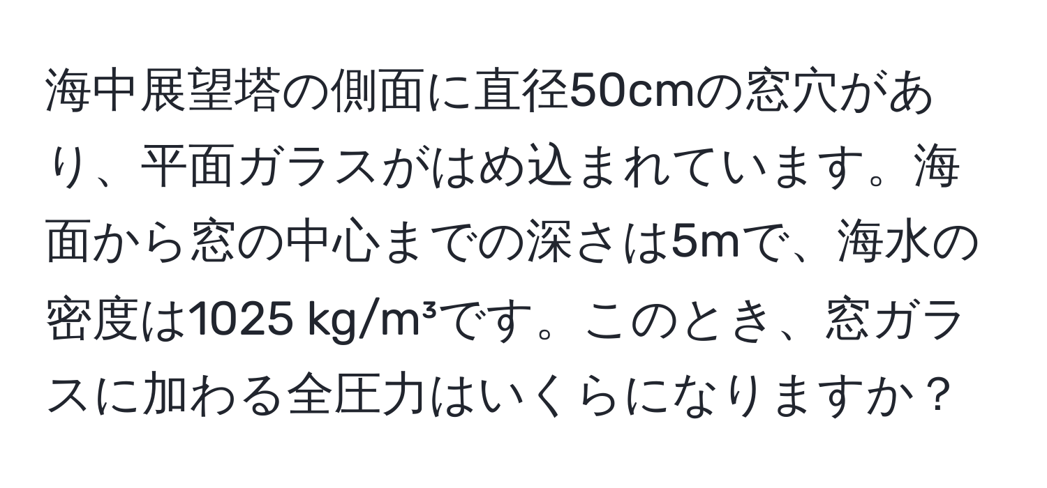 海中展望塔の側面に直径50cmの窓穴があり、平面ガラスがはめ込まれています。海面から窓の中心までの深さは5mで、海水の密度は1025 kg/m³です。このとき、窓ガラスに加わる全圧力はいくらになりますか？