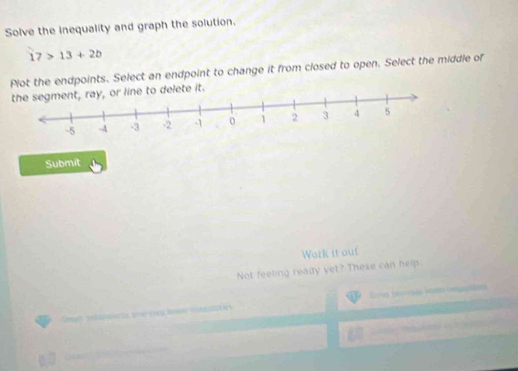 Solve the inequality and graph the solution.
17>13+2b
Plot the endpoints. Select an endpoint to change it from closed to open. Select the middle of 
to delete it. 
Submit 
Work it out 
Not feeling ready yet? These can help: