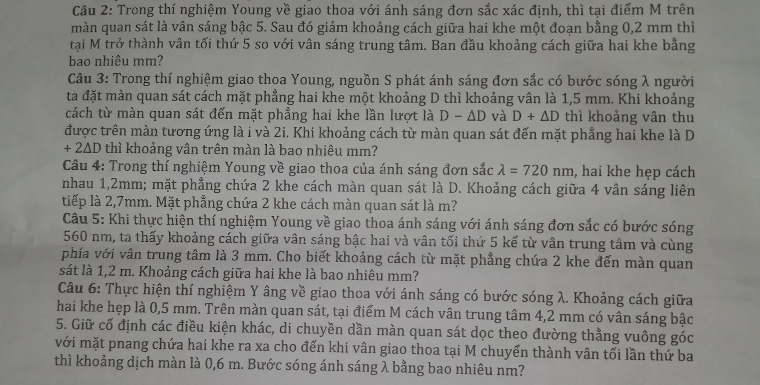 Trong thí nghiệm Young về giao thoa với ánh sáng đơn sắc xác định, thì tại điểm M trên
màn quan sát là vân sáng bậc 5. Sau đó giảm khoảng cách giữa hai khe một đoạn bằng 0,2 mm thì
tại M trở thành vân tối thứ 5 so với vân sáng trung tâm. Ban đầu khoảng cách giữa hai khe bằng
bao nhiêu mm?
Câu 3: Trong thí nghiệm giao thoa Young, nguồn S phát ánh sáng đơn sắc có bước sóng λ người
ta đặt màn quan sát cách mặt phẳng hai khe một khoảng D thì khoảng vân là 1,5 mm. Khi khoảng
cách từ màn quan sát đến mặt phẳng hai khe lần lượt là D - AD và D+△ D thì khoảng vân thu
được trên màn tương ứng là i và 2i. Khi khoảng cách từ màn quan sát đến mặt phẳng hai khe là D
+ 2ΔD thì khoảng vân trên màn là bao nhiêu mm?
Câu 4: Trong thí nghiệm Young về giao thoa của ánh sáng đơn sắc lambda =720nm , hai khe hẹp cách
nhau 1,2mm; mặt phẳng chứa 2 khe cách màn quan sát là D. Khoảng cách giữa 4 vân sáng liên
tiếp là 2,7mm. Mặt phẳng chứa 2 khe cách màn quan sát là m?
Câu 5: Khi thực hiện thí nghiệm Young về giao thoa ánh sáng với ánh sáng đơn sắc có bước sóng
560 nm, ta thấy khoảng cách giữa vân sáng bậc hai và vân tối thứ 5 kể từ vân trung tâm và cùng
phía với vân trung tâm là 3 mm. Cho biết khoảng cách từ mặt phẳng chứa 2 khe đến màn quan
sát là 1,2 m. Khoảng cách giữa hai khe là bao nhiêu mm?
Câu 6: Thực hiện thí nghiệm Y âng về giao thoa với ánh sáng có bước sóng λ. Khoảng cách giữa
hai khe hẹp là 0,5 mm. Trên màn quan sát, tại điểm M cách vân trung tâm 4,2 mm có vân sáng bậc
5. Giữ cố định các điều kiện khác, di chuyền dần màn quan sát dọc theo đường thằng vuông góc
với mặt pnang chứa hai khe ra xa cho đến khi vân giao thoa tại M chuyển thành vân tối lần thứ ba
thì khoảng dịch màn là 0,6 m. Bước sóng ánh sáng λ bằng bao nhiêu nm?