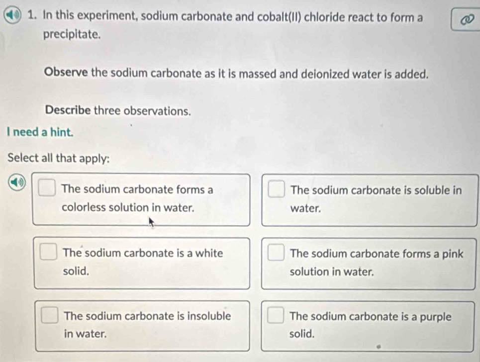 In this experiment, sodium carbonate and cobalt(II) chloride react to form a
precipitate.
Observe the sodium carbonate as it is massed and deionized water is added.
Describe three observations.
I need a hint.
Select all that apply:
The sodium carbonate forms a The sodium carbonate is soluble in
colorless solution in water. water.
The sodium carbonate is a white The sodium carbonate forms a pink
solid. solution in water.
The sodium carbonate is insoluble The sodium carbonate is a purple
in water. solid.