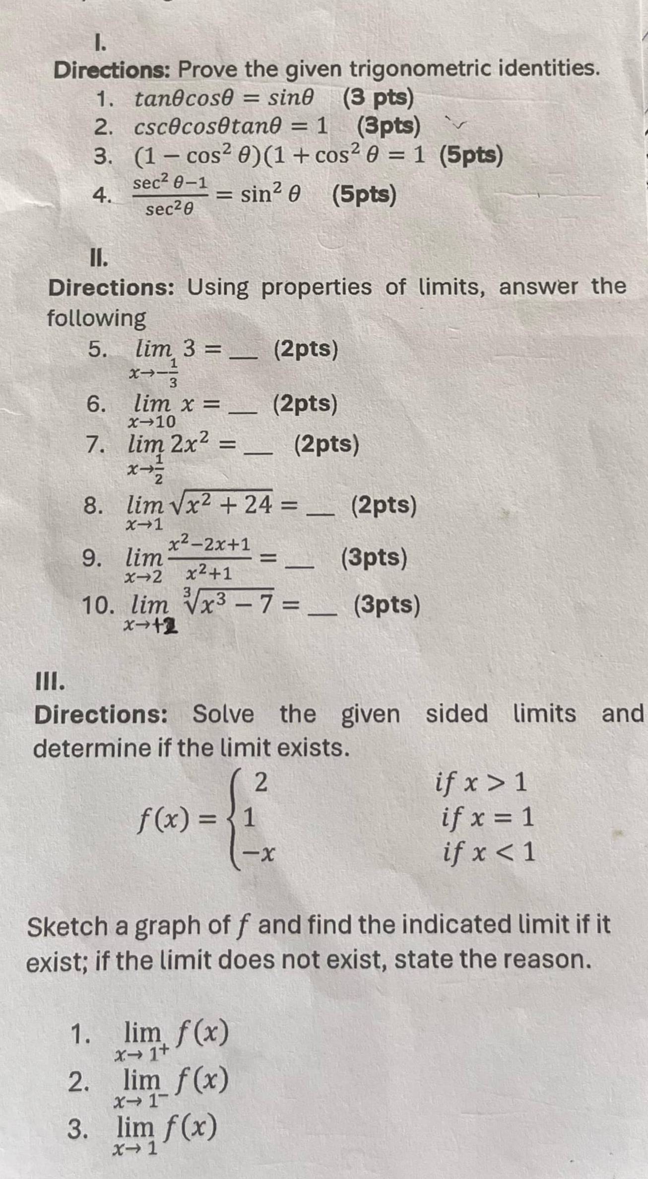 Directions: Prove the given trigonometric identities. 
1. tan θ cos θ =sin θ (3 pts) 
2. csc θ cos θ tan θ =1 (3pts) 
3. (1-cos^2θ )(1+cos^2θ =1 (5pts) 
4.  (sec^2θ -1)/sec^2θ  =sin^2θ (5pts) 
II. 
Directions: Using properties of limits, answer the 
following 
5. limlimits _xto - 1/3 3= _ (2pts) 
6. limlimits _xto 10x= _ (2pts) 
7. limlimits _xto  1/2 2x^2= _(2pts) 
8. limlimits _xto 1sqrt(x^2+24)= _(2pts) 
9. limlimits _xto 2 (x^2-2x+1)/x^2+1 = _(3pts) 
10. Jim Vx³ − 7 = _(3pts) 
III. 
Directions: Solve the given sided limits and 
determine if the limit exists.
f(x)=beginarrayl 2 1 -xendarray.
if x>1
if x=1
if x<1</tex> 
Sketch a graph of f and find the indicated limit if it 
exist; if the limit does not exist, state the reason. 
1. limlimits _xto 1^+f(x)
2. limlimits _xto 1^-f(x)
3. limlimits _xto 1f(x)