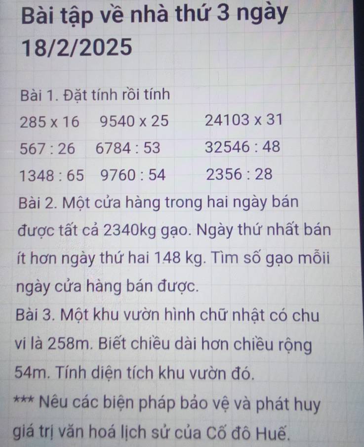 Bài tập về nhà thứ 3 ngày 
18/2/2025 
Bài 1. Đặt tính rồi tính
285* 16 9540* 25 24103* 31
567:26 6784:53 32546:48
1348:65 9760:54 2356:28
Bài 2. Một cửa hàng trong hai ngày bán 
được tất cả 2340kg gạo. Ngày thứ nhất bán 
ít hơn ngày thứ hai 148 kg. Tìm số gạo mỗii 
ngày cửa hàng bán được. 
Bài 3. Một khu vườn hình chữ nhật có chu 
vi là 258m. Biết chiều dài hơn chiều rộng
54m. Tính diện tích khu vườn đó. 
*** * Nêu các biện pháp bảo vệ và phát huy 
giá trị văn hoá lịch sử của Cố đô Huế.