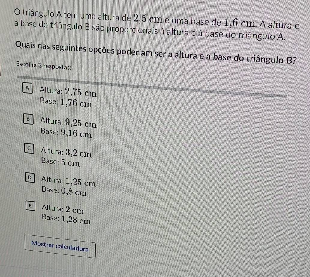 triângulo A tem uma altura de 2,5 cm e uma base de 1,6 cm. A altura e
a base do triângulo B são proporcionais à altura e à base do triângulo A.
Quais das seguintes opções poderiam ser a altura e a base do triângulo B?
Escolha 3 respostas:
A Altura: 2,75 cm
Base: 1,76 cm
B Altura: 9,25 cm
Base: 9,16 cm
c Altura: 3,2 cm
Base: 5 cm
D Altura: 1,25 cm
Base: 0,8 cm
Altura: 2 cm
Base: 1,28 cm
Mostrar calculadora