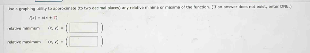 Use a graphing utility to approximate (to two decimal places) any relative minima or maxima of the function. (If an answer does not exist, enter DNE.)
f(x)=x(x+7)
relative minimum (x,y)= □ 
relative maximum (x,y)= ^· 