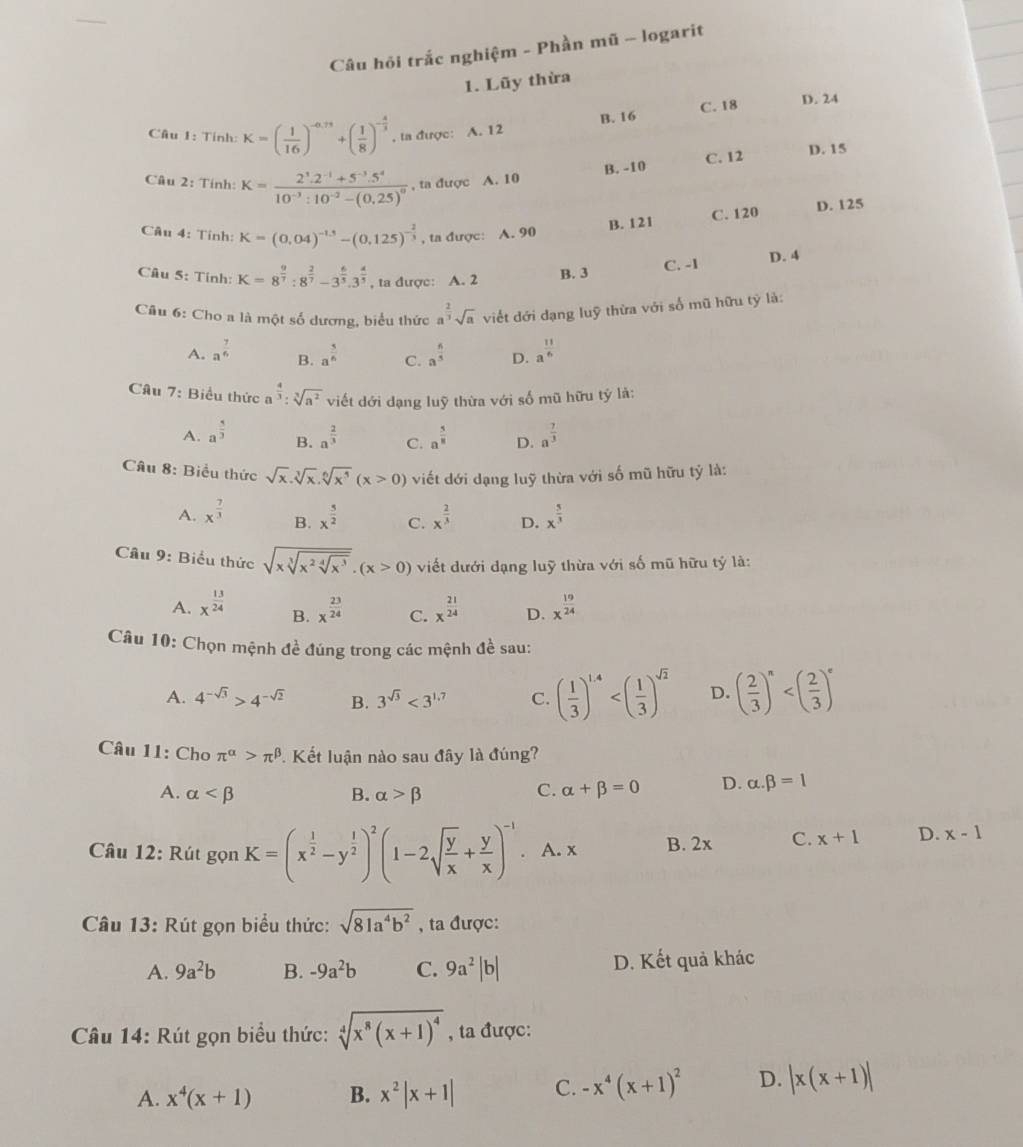 Câu hỏi trắc nghiệm - Phần mũ - logarit
1. Lũy thừa
B. 16 C. 18
D. 24
Câu 1: Tính: K=( 1/16 )^-0.75+( 1/8 )^- 4/3 . ta được: A. 12
B. -10 C. 12
D. 15
Câu 2: Tính: K=frac 2^3.2^(-1)+5^(-3).5^410^(-3):10^(-2)-(0.25)^0 , ta được A. 10
B. 121 C. 120 D. 125
Câu 4: Tính: K=(0.04)^-1.5-(0.125)^- 2/3  , ta được: A. 90
C. -1 D. 4
Câu 5: Tính: K=8^(frac 9)7:8^(frac 2)7-3^(frac 6)5.3^(frac 4)5 , ta được: A. 2 B. 3
Câu 6: Cho a là một số dương, biểu thức a^(frac 2)3sqrt(a) viết đới dạng luỹ thừa với số mũ hữu tỷ là:
A. a^(frac 7)6 B. a^(frac 5)6 C. a^(frac 6)5 D. a^(frac 11)6
Câu 7: Biểu thức a^(frac 4)3:sqrt[3](a^2) viết dới dạng luỹ thừa với số mũ hữu tỷ là:
A. a^(frac 5)3 a^(frac 2)3 C. a^(frac 5)8 D. a^(frac 7)3
B.
Cầu 8: Biểu thức sqrt(x).sqrt[3](x).sqrt[6](x^5)(x>0) viết dới dạng luỹ thừa với số mũ hữu tỷ là:
A. x^(frac 7)3 B. x^(frac 5)2 C. x^(frac 2)3 D. x^(frac 5)3
Câu 9: Biểu thức sqrt(xsqrt [3]x^2sqrt [4]x^3).(x>0) viết dưới dạng luỹ thừa với số mũ hữu tỷ là:
A. x^(frac 13)24 x^(frac 23)24 C. x^(frac 21)24 D. x^(frac 19)24
B.
Câu 10: Chọn mệnh đề đúng trong các mệnh đề sau:
A. 4^(-sqrt(3))>4^(-sqrt(2)) B. 3^(sqrt(3))<3^(1.7) C. ( 1/3 )^1.4 D. ( 2/3 )^n
Câu 11: Cho π^(alpha)>π^(beta).. Kết luận nào sau đây là đúng?
A. alpha B. alpha >beta
C. alpha +beta =0 D. alpha .beta =1
Câu 12: Rút gọn K=(x^(frac 1)2-y^(frac 1)2)^2(1-2sqrt(frac y)x+ y/x )^-1. A. x B. 2x C. x+1 D. x-1
Câu 13: Rút gọn biểu thức: sqrt(81a^4b^2) , ta được:
A. 9a^2b B. -9a^2b C. 9a^2|b| D. Kết quả khác
Câu 14: Rút gọn biểu thức: sqrt[4](x^8(x+1)^4) , ta được:
A. x^4(x+1) B. x^2|x+1| C. -x^4(x+1)^2 D. |x(x+1)|