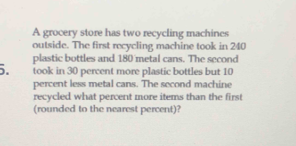 A grocery store has two recycling machines 
outside. The first recycling machine took in 240
plastic bottles and 180 metal cans. The second
5. took in 30 percent more plastic bottles but 10
percent less metal cans. The second machine 
recycled what percent more items than the first 
(rounded to the nearest percent)?