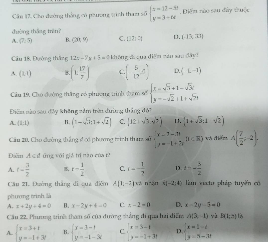 Cho đường thẳng có phương trình tham số beginarrayl x=12-5t y=3+6tendarray. , Điểm nào sau đây thuộc
đường thẳng trên?
A. (7;5) B. (20;9) C. (12;0)
D. (-13;33)
Câu 18. Đường thắng 12x-7y+5=0 không đi qua điểm nào sau đây?
A. (1;1)
B. (1; 17/7 ) (- 5/12 ;0) D. (-1;-1)
C.
Câu 19. Cho đường thẳng có phương trình tham số beginarrayl x=sqrt(3)+1-sqrt(3)t y=-sqrt(2)+1+sqrt(2)tendarray.
Điểm nào sau đây không nằm trên đường thắng đó?
A. (1;1) B. (1-sqrt(3);1+sqrt(2)) C. (12+sqrt(3);sqrt(2)) D. (1+sqrt(3);1-sqrt(2))
Câu 20. Cho đường thắng đ có phương trình tham số beginarrayl x=2-3t y=-1+2tendarray. (t∈ R) và điểm A( 7/2 ;-2).
Điểm A∈ d ứng với giá trị nào của t?
A. t= 3/2  t= 1/2  t=- 1/2  t=- 3/2 
B.
C.
D.
Câu 21. Đường thắng đi qua điểm A(1;-2) và nhận vector n(-2;4) àm vecto pháp tuyến có
phương trình là
A. x+2y+4=0 B. x-2y+4=0 C. x-2=0 D. x-2y-5=0
Câu 22. Phương trình tham số của đường thắng đi qua hai điểm A(3;-1) và B(1;5) là
A. beginarrayl x=3+t y=-1+3tendarray. B. beginarrayl x=3-t y=-1-3tendarray. C. beginarrayl x=3-t y=-1+3tendarray. D beginarrayl x=1-t y=5-3tendarray.