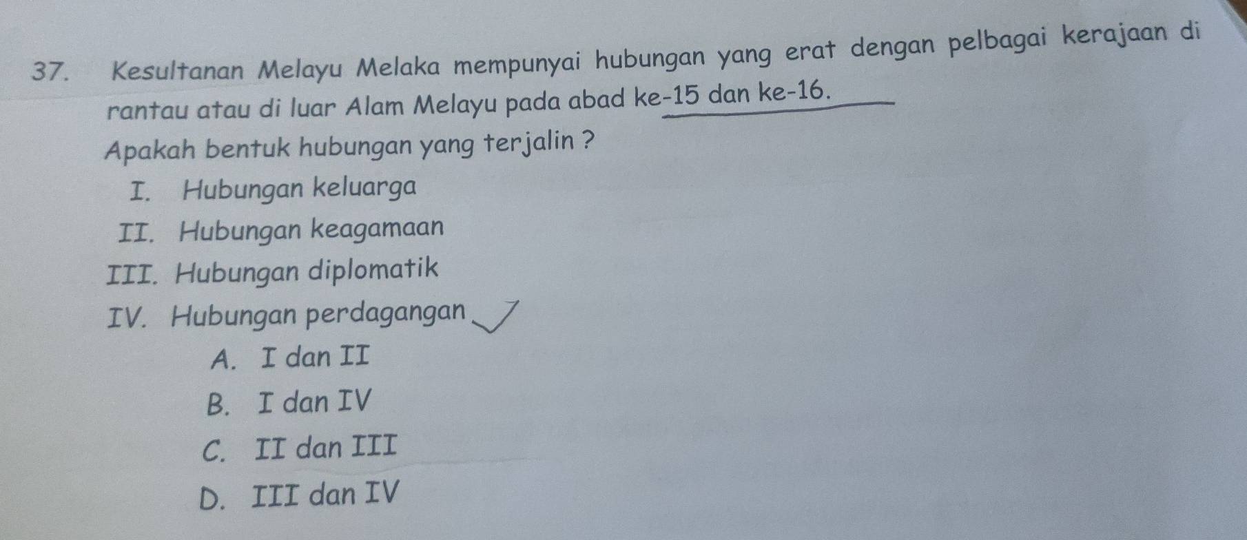 Kesultanan Melayu Melaka mempunyai hubungan yang erat dengan pelbagai kerajaan di
rantau atau di luar Alam Melayu pada abad ke -15 dan ke- 16.
Apakah bentuk hubungan yang terjalin ?
I. Hubungan keluarga
II. Hubungan keagamaan
III. Hubungan diplomatik
IV. Hubungan perdagangan
A. I dan II
B. I dan IV
C. II dan III
D. III dan IV