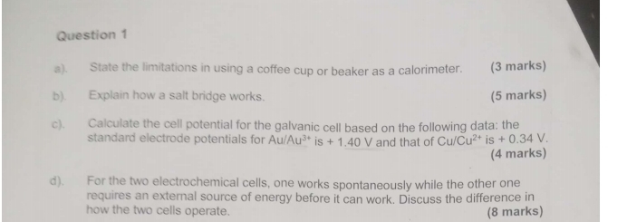 State the limitations in using a coffee cup or beaker as a calorimeter. (3 marks) 
b). Explain how a salt bridge works. (5 marks) 
c). Calculate the cell potential for the galvanic cell based on the following data: the 
standard electrode potentials for Au/Au^(3+)is+1.40V and that of Cu/Cu^(2+)is+0.34V. 
(4 marks) 
d). For the two electrochemical cells, one works spontaneously while the other one 
requires an external source of energy before it can work. Discuss the difference in 
how the two cells operate. 
(8 marks)