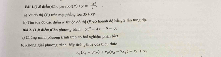 Bài 1.(1,5 điểm)Cho parabol l(P):y= (-x^2)/2 . 
a) Vẽ đồ thị (P) trên mặt phẳng tọa độ Oxy.
b) Tìm tọa độ các điểm K thuộc đồ thị (P)có hoành độ bằng 2 lần tung độ.
Bài 2. (1,0 điểm)Cho phương trình: 5x^2-4x-9=0. 
a) Chứng minh phương trình trên có hai nghiệm phân biệt.
b) Không giải phương trình, hãy tính giá trị của biểu thức
x_1(x_1-3x_2)+x_2(x_2-7x_1)+x_1+x_2.