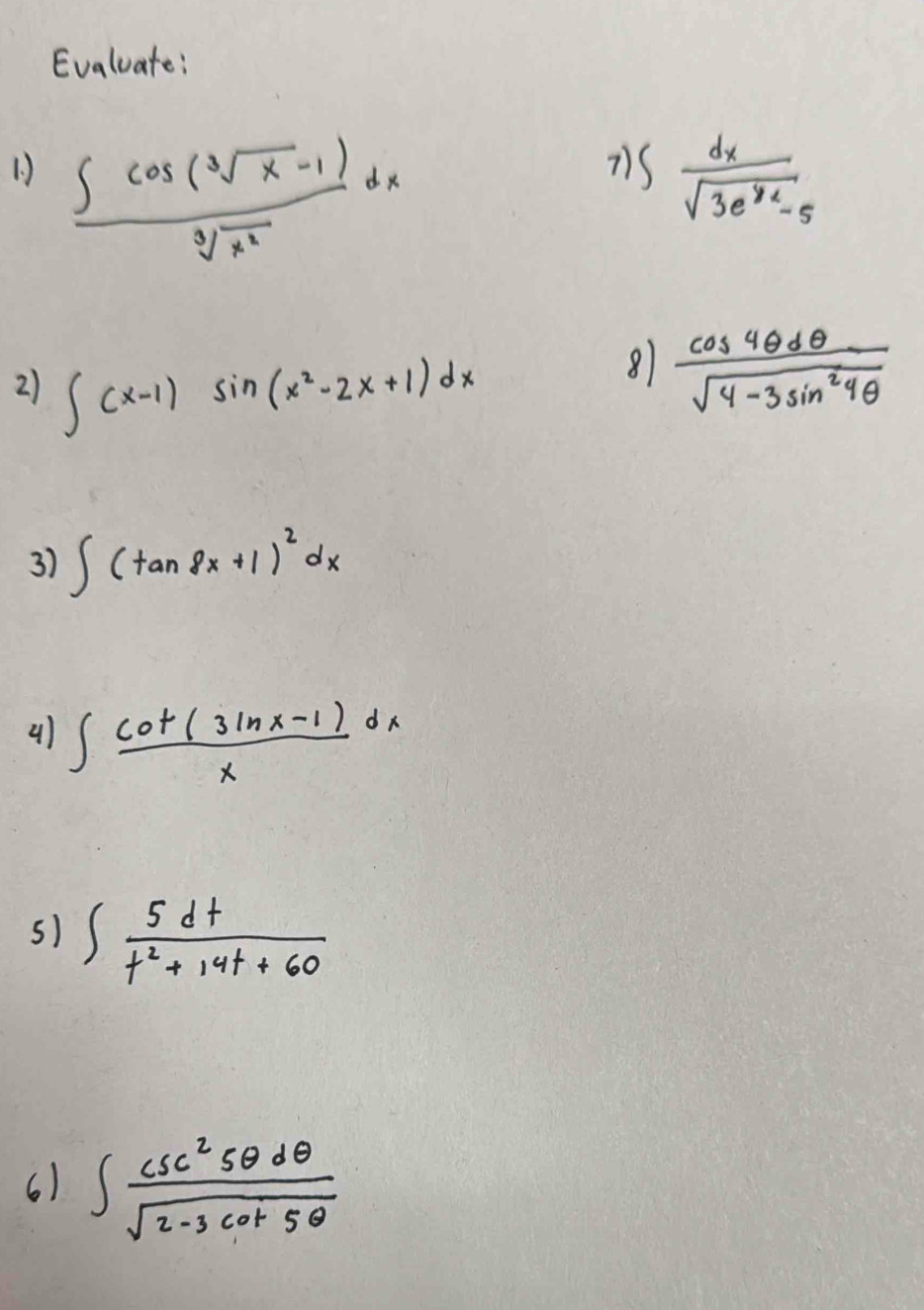 Evaluate: 
7) 
1  (∈t cos (sqrt[3](x)-1))/sqrt[3](x^2) dx ∈t  dx/sqrt(3e^(y2)-5) 
2) ∈t (x-1)sin (x^2-2x+1)dx
8  cos 4θ dθ /sqrt(4-3sin^24θ ) 
3) ∈t (tan 8x+1)^2dx
4) ∈t  (cot (3ln x-1))/x dx
5) ∈t  5dt/t^2+14t+60 
6) ∈t  csc^25θ dθ /sqrt(2-3cot 5θ ) 