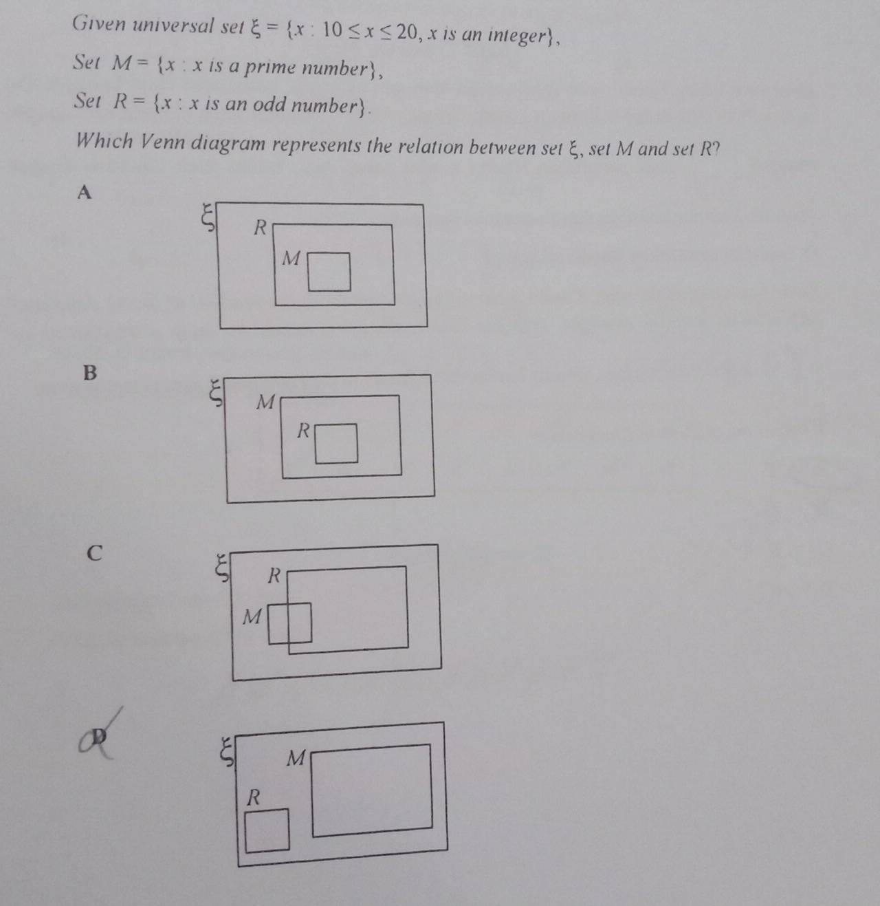 Given universal set xi = x:10≤ x≤ 20 , x is an integer,
Set M= x:x is a prime number,
Set R= x:x is an odd number.
Which Venn diagram represents the relation between set ξ, set M and set R?
A
R
M
B
C