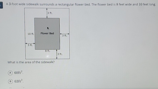 A 3-foot wide sidewalk surrounds a rectangular flower bed. The flower bed is 8 feet wide and 10 feet long.
A 60ft^2.
B 63ft^2.