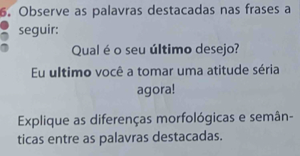 Observe as palavras destacadas nas frases a 
seguir: 
Qual é o seu último desejo? 
Eu ultimo você a tomar uma atitude séria 
agora! 
Explique as diferenças morfológicas e semân- 
ticas entre as palavras destacadas.