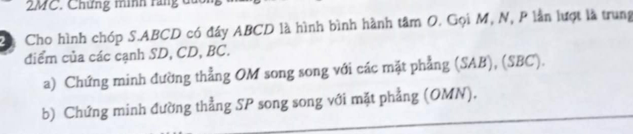 2MC. Chứng minh răng du 
C Cho hình chóp S. ABCD có đây ABCD là hình bình hành tâm O. Gọi M, N, P lần lượt là trung 
điểm của các cạnh SD, CD, BC. 
a) Chứng minh đường thẳng OM song song với các mặt phẳng (SAB), (SBC). 
b) Chứng minh đường thẳng SP song song với mặt phẳng (OMN).