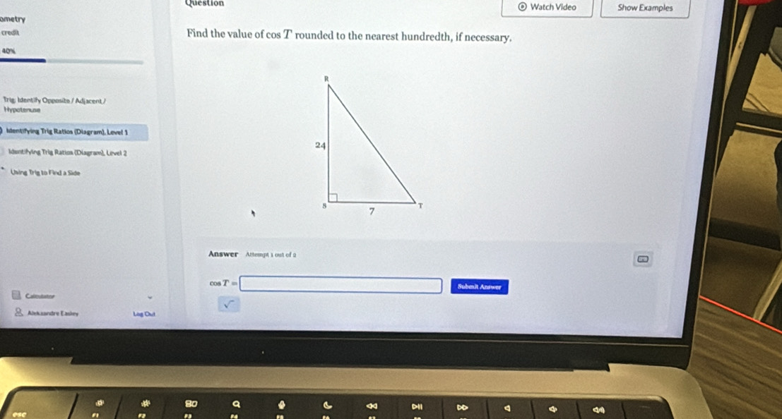 Question Watch Video Show Examples 
ometry 
credit Find the value of cos T rounded to the nearest hundredth, if necessary.
40%
Trig: Identify Opposite / Adjacent / 
Hypotenuse 
identifying Trig Ratios (Diagram), Level 1 
Idantifying Trig Ratios (Diagram), Level 2 
Using Trig to Find a Side 
Answer Attempt 1 out of 2 
Caltostatioe
cos T=□ Submit Answer 
Aleksandre Easkey Log Out 
D1i D 
esc