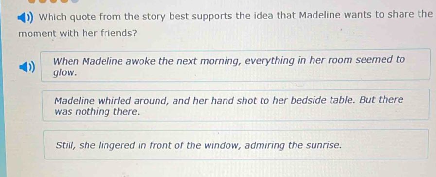 Which quote from the story best supports the idea that Madeline wants to share the
moment with her friends?
When Madeline awoke the next morning, everything in her room seemed to
D glow.
Madeline whirled around, and her hand shot to her bedside table. But there
was nothing there.
Still, she lingered in front of the window, admiring the sunrise.