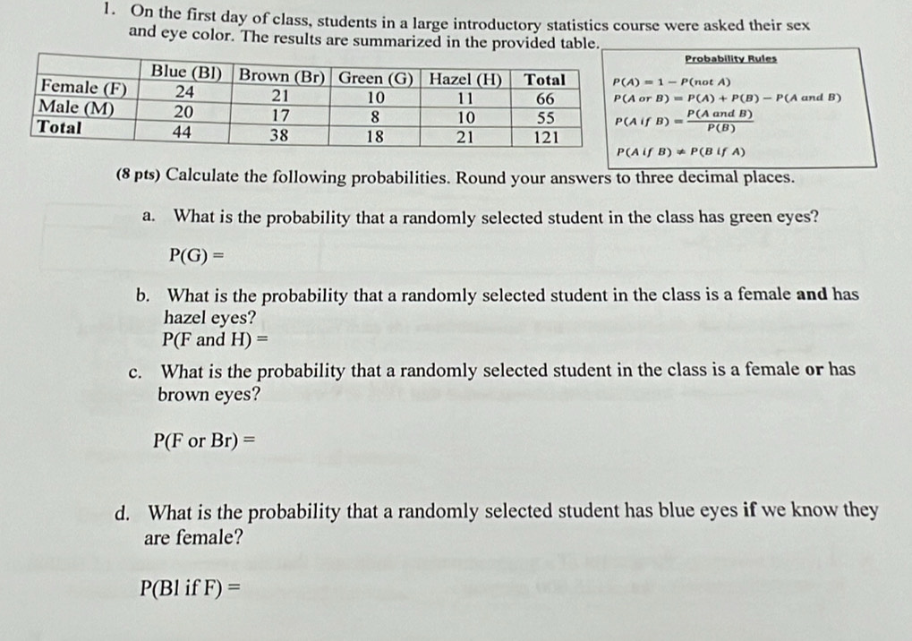 On the first day of class, students in a large introductory statistics course were asked their sex 
and eye color. The results are summarized in the provided table. 
Probability Rules
P(A)=1-P(notA)
P(AorB)=P(A)+P(B)-P(A and B)
P(AifB)= P(AandB)/P(B) 
P(AifB)!= P(BifA)
(8 pts) Calculate the following probabilities. Round your answers to three decimal places. 
a. What is the probability that a randomly selected student in the class has green eyes?
P(G)=
b. What is the probability that a randomly selected student in the class is a female and has 
hazel eyes?
P(F and H)=
c. What is the probability that a randomly selected student in the class is a female or has 
brown eyes?
P(ForBr)=
d. What is the probability that a randomly selected student has blue eyes if we know they 
are female?
P(BlifF)=