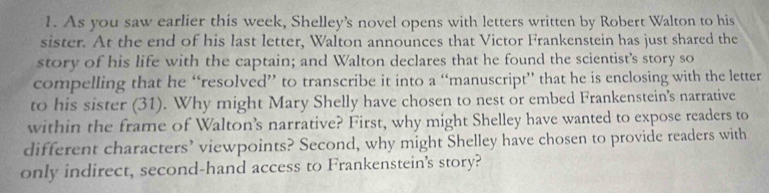 As you saw earlier this week, Shelley's novel opens with letters written by Robert Walton to his 
sister. At the end of his last letter, Walton announces that Victor Frankenstein has just shared the 
story of his life with the captain; and Walton declares that he found the scientist's story so 
compelling that he “resolved” to transcribe it into a “manuscript” that he is enclosing with the letter 
to his sister (31). Why might Mary Shelly have chosen to nest or embed Frankenstein's narrative 
within the frame of Walton’s narrative? First, why might Shelley have wanted to expose readers to 
different characters’ viewpoints? Second, why might Shelley have chosen to provide readers with 
only indirect, second-hand access to Frankenstein's story?