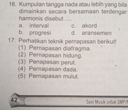 Kumpulan tangga nada atau lebih yang bila
dimainkan secara bersamaan terdengar
harmonis disebut ....
a. interval c. akord
b. progresi d. aransemen
17. Perhatikan teknik pernapasan berikut!
(1) Pernapasan diafragma.
(2) Pernapasan hidung.
(3) Penapasan perut.
(4) Pernapasan dada.
(5) Pernapasan mulut.
42
Seni Musik untuk SMP/N