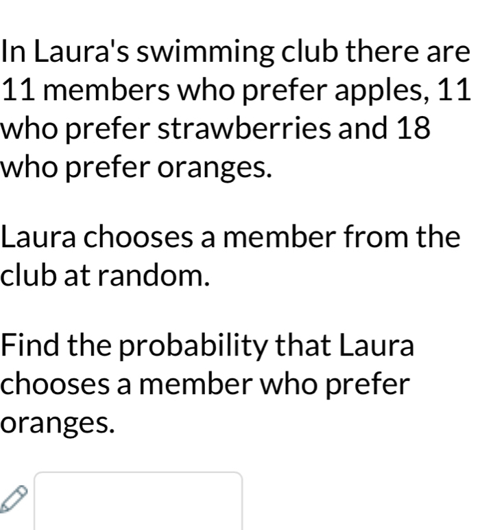 In Laura's swimming club there are
11 members who prefer apples, 11
who prefer strawberries and 18
who prefer oranges. 
Laura chooses a member from the 
club at random. 
Find the probability that Laura 
chooses a member who prefer 
oranges.