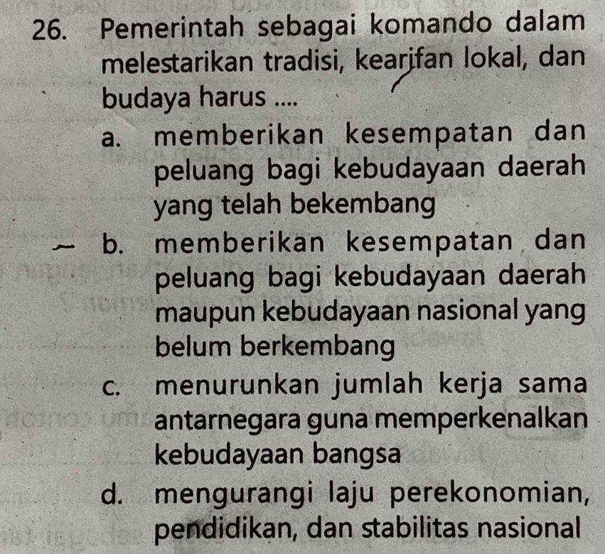 Pemerintah sebagai komando dalam
melestarikan tradisi, kearifan lokal, dan
budaya harus ....
a. memberikan kesempatan dan
peluang bagi kebudayaan daerah
yang telah bekembang
b. memberikan kesempatan dan
peluang bagi kebudayaan daerah
maupun kebudayaan nasional yang
belum berkembang
c. menurunkan jumlah kerja sama
antarnegara guna memperkenalkan
kebudayaan bangsa
d. mengurangi laju perekonomian,
pendidikan, dan stabilitas nasional