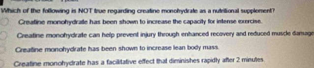 Which of the following is NOT true regarding creatine monohydrate as a nutritional supplement?
Creatine monohydrate has been shown to increase the capacity for intense exercise.
Creafine monohydrate can help prevent injury through enhanced recovery and reduced muscle damage
Creatine monohydrate has been shown to increase lean body mass.
Creatine monohydrate has a facilitative effect that diminishes rapidly after 2 minutes