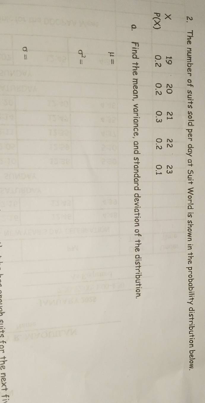 The number of suits sold per day at Suit World is shown in the probability distribution below. 
×
19 20 21 22 23
P(X) 0.2 0.2 0.3 0.2 0.1
a. Find the mean, variance, and standard deviation of the distribution.
mu =
sigma^2=
sigma =
ough suits for the next fi r