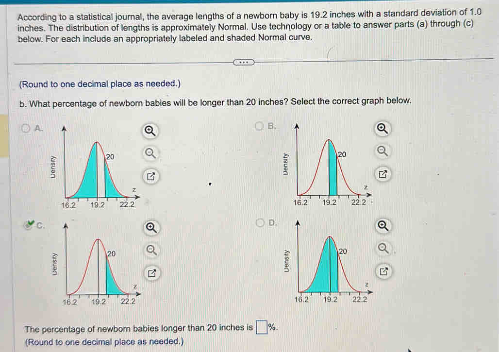 According to a statistical journal, the average lengths of a newborn baby is 19.2 inches with a standard deviation of 1.0
inches. The distribution of lengths is approximately Normal. Use technology or a table to answer parts (a) through (c)
below. For each include an appropriately labeled and shaded Normal curve.
(Round to one decimal place as needed.)
b. What percentage of newborn babies will be longer than 20 inches? Select the correct graph below.
A.
B.

C.
D.

The percentage of newborn babies longer than 20 inches is □ %. 
(Round to one decimal place as needed.)